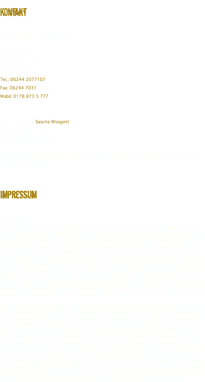 KOntakt Angaben gemäß Paragraph 5 TMG: Weingut Wissgott Abenheimer Str. 23 67599 Gundheim Tel.: 06244 2077107 Fax: 06244 7031 Mobil: 0178 873 5 777 Vertreten durch: Sascha Wissgott USt-IdNr.: DE 225064415 Steuer-Nr.: 44/236/04368 Verantwortlich für den Inhalt nach Paragraph 55 Abs. 2 RStV: Weingut Wissgott, Abenheimer Str. 23, 67599 Gundheim Impressum Haftungsausschluss: Die Inhalte unserer Seiten wurden mit größter Sorgfalt erstellt. Für die Richtigkeit, Vollständigkeit und Aktualität der Inhalte können wir jedoch keine Gewähr übernehmen. Als Diensteanbieter sind wir gemäß Paragraph 7 Abs.1 TMG für eigene Inhalte auf diesen Seiten nach den allgemeinen Gesetzen verantwortlich. Nach Paragraph 8 bis 10 TMG sind wir als Diensteanbieter jedoch nicht verpflichtet, übermittelte oder gespeicherte fremde Informationen zu überwachen oder nach Umständen zu forschen, die auf eine rechtswidrige Tätigkeit hinweisen. Verpflichtungen zur Entfernung oder Sperrung der Nutzung von Informationen nach den allgemeinen Gesetzen bleiben hiervon unberührt. Eine diesbezügliche Haftung ist jedoch erst ab dem Zeitpunkt der Kenntnis einer konkreten Rechtsverletzung möglich. Bei Bekanntwerden von entsprechenden Rechtsverletzungen werden wir diese Inhalte umgehend entfernen. Unser Angebot enthält Links zu externen Webseiten Dritter, auf deren Inhalte wir keinen Einfluss haben. Deshalb können wir für diese fremden Inhalte auch keine Gewähr übernehmen. Für die Inhalte der verlinkten Seiten ist stets der jeweilige Anbieter oder Betreiber der Seiten verantwortlich. Die verlinkten Seiten wurden zum Zeitpunkt der Verlinkung auf mögliche Rechtsverstöße überprüft. Rechtswidrige Inhalte waren zum Zeitpunkt der Verlinkung nicht erkennbar. Eine permanente inhaltliche Kontrolle der verlinkten Seiten ist jedoch ohne konkrete Anhaltspunkte einer Rechtsverletzung nicht zumutbar. Bei Bekanntwerden von Rechtsverletzungen werden wir derartige Links umgehend entfernen. Die durch die Seitenbetreiber erstellten Inhalte und Werke auf diesen Seiten unterliegen dem deutschen Urheberrecht. Die Vervielfältigung, Bearbeitung, Verbreitung und jede Art der Verwertung außerhalb der Grenzen des Urheberrechtes bedürfen der schriftlichen Zustimmung des jeweiligen Autors bzw. Erstellers. Downloads und Kopien dieser Seite sind nur für den privaten, nicht kommerziellen Gebrauch gestattet. Soweit die Inhalte auf dieser Seite nicht vom Betreiber erstellt wurden, werden die Urheberrechte Dritter beachtet. Insbesondere werden Inhalte Dritter als solche gekennzeichnet. Sollten Sie trotzdem auf eine Urheberrechtsverletzung aufmerksam werden, bitten wir um einen entsprechenden Hinweis. Bei Bekanntwerden von Rechtsverletzungen werden wir derartige Inhalte umgehend entfernen. Die Nutzung unserer Webseite ist in der Regel ohne Angabe personenbezogener Daten möglich. Soweit auf unseren Seiten personenbezogene Daten (beispielsweise Name, Anschrift oder eMail-Adressen) erhoben werden, erfolgt dies, soweit möglich, stets auf freiwilliger Basis. Diese Daten werden ohne Ihre ausdrückliche Zustimmung nicht an Dritte weitergegeben. Wir weisen darauf hin, dass die Datenübertragung im Internet (z.B. bei der Kommunikation per E-Mail) Sicherheitslücken aufweisen kann. Ein lückenloser Schutz der Daten vor dem Zugriff durch Dritte ist nicht möglich. Der Nutzung von im Rahmen der Impressumspflicht veröffentlichten Kontaktdaten durch Dritte zur Übersendung von nicht ausdrücklich angeforderter Werbung und Informationsmaterialien wird hiermit ausdrücklich widersprochen. Die Betreiber der Seiten behalten sich ausdrücklich rechtliche Schritte im Falle der unverlangten Zusendung von Werbeinformationen, etwa durch Spam-Mails, vor.