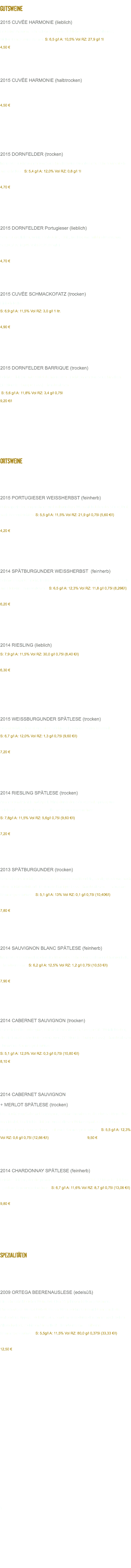 GUTSWEINE 2015 CUVÉE HARMONIE (lieblich) Fruchtige Aromen, sehr schön gelungene liebliche Cuvée, von Silvaner; Müller-Thurgau und Kerner. S: 6,5 g/l A: 10,5% Vol RZ: 27,9 g/l 1l 4,50 € 2015 CUVÉE HARMONIE (halbtrocken) 4,50 € 2015 DORNFELDER (trocken) Intensive Fruchtaromen von Sauerkirschen und Brombeeren. Sehr harmonisch und gehaltvoll. S: 5,4 g/l A: 12,0% Vol RZ: 0,8 g/l 1l 4,70 € 2015 DORNFELDER Portugieser (lieblich) Sehr ausgeglichen, wenig Gerbstoffe, süffig, fruchtig und mild im Nachklang.  S: 6,0 g/l A: 10,0% Vol RZ: 24,89 g/l 1l 4,70 € 2015 CUVÉE SCHMACKOFATZ (trocken) Einfach lecker S: 6,9 g/l A: 11,5% Vol RZ: 3,0 g/l 1 ltr. 4,90 € 2015 DORNFELDER BARRIQUE (trocken) Leichter Holzton unterstützt die intensiven Fruchtaromen von Sauerkirschen. (12 Monate Barrique-Fass) – handverlesen – S: 5,6 g/l A: 11,8% Vol RZ: 3,4 g/l 0,75l 9,20 €/l ORTSWEINE 2015 PORTUGIESER WEISSHERBST (feinherb) Unkomplizierter, angenehmer und vollmundiger Wein mit belebender Säure, Duft nach Beerenfrüchten. S: 5,5 g/l A: 11,5% Vol RZ: 21,9 g/l 0,75l (5,60 €/l) 4,20 € 2014 SPÄTBURGUNDER WEISSHERBST (feinherb) Schöne elegante Frucht, leichte Säure, perfekter Essensbegleiter, passt zu Fisch und Fleisch! – handverlesen – S: 6,5 g/l A: 12,3% Vol RZ: 11,8 g/l 0,75l (8,26€/l) 6,20 € 2014 RIESLING (lieblich) S: 7,9 g/l A: 11,5% Vol RZ: 30,0 g/l 0,75l (8,40 €/l) 6,30 € 2015 WEISSBURGUNDER SPÄTLESE (trocken) Superfruchtig, elegant und nicht aufdringlich, schöner zarter Nachhall.  S: 6,7 g/l A: 12,0% Vol RZ: 1,3 g/l 0,75l (9,60 €/l) 7,20 € 2014 RIESLING SPÄTLESE (trocken) Aromen von Pfirsich und Apfel. Wirkt durch den Säuregehalt spritzig und belebend. – handverlesen – - silberne Kammerpreismünze -  S: 7,8g/l A: 11,5% Vol RZ: 5,6g/l 0,75l (9,60 €/l) 7,20 € 2013 SPÄTBURGUNDER (trocken) Sehr schönes fruchtiges Bukett mit Nuancen von Mandeln, samtig weich und nach roten Früchten duftend. 12 Monate Barrique-Fass – handverlesen – - bronzene Kammerpreismünze - S: 5,1 g/l A: 13% Vol RZ: 0,1 g/l 0,75l (10,40€/l) 7,80 € 2014 SAUVIGNON BLANC SPÄTLESE (feinherb) Intensiver Geschmack nach reifer Maracuja. Sehr ausgeglichen und harmonisch. – handverlesen – S: 6,2 g/l A: 12,5% Vol RZ: 1,2 g/l 0,75l (10,53 €/l) 7,90 € 2014 CABERNET SAUVIGNON (trocken) Farbe tiefrot bis aubergine, Duft nach Brombeeren. Geeignet für Weinliebhaber, die die französische Note bevorzugen. (12 Monate Barrique-Fass) – handverlesen - bronzene Kammerpreismünze -  S: 5,1 g/l A: 12,5% Vol RZ: 0,3 g/l 0,75l (10,80 €/l) 8,10 € 2014 CABERNET SAUVIGNON + MERLOT SPÄTLESE (trocken) Die Frucht vom Cabernet Sauvignon, schöne Brombeere, die etwas süßere Note vom Merlot. Der leichte Holzton rundet diesen Wein elegant ab. (12 Monate Barrique-Fass)– handverlesen – silberne Kammerpreismünze - S: 5,5 g/l A: 12,3% Vol RZ: 0,6 g/l 0,75l (12,66 €/l) 9,50 € 2014 CHARDONNAY SPÄTLESE (feinherb) Leichter Holzton, der die primären Fruchtaromen unterstützt. 12 Monate Holzfass - goldene Kammerpreismünze - S: 6,7 g/l A: 11,6% Vol RZ: 8,7 g/l 0,75l (13,06 €/l) 9,80 € SPEZIALITÄTEN 2009 ORTEGA BEERENAUSLESE (edelsüß) Ein sehr extraktreicher Wein. Aus über 25-jährigen Reben gewonnen. Pfirsichartiges Muskat-Bukett. Dieser Wein zeichnet sich nicht nur durch die vorhandene üppige Edelsüße aus, sondern auch durch den immer noch hohen Alkoholgehalt. Probieren Sie selbst! – handverlesen – - silberne Kammerpreismünze - S: 5,5g/l A: 11,5% Vol RZ: 80,0 g/l 0,375l (33,33 €/l) 12,50 € T